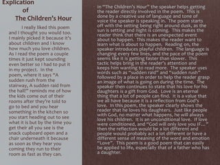 Explication
of
The Children’s Hour
• In “The Children’s Hour” the speaker helps getting
the reader directly involved in the poem. This is
done by a creative use of language and tone of
voice the speaker is speaking in. The poem starts
off with the setting being right around dusk, as the
sun is setting and night is coming. This makes the
reader think that there is an unexpected event
about to happen. This makes the reader want to
learn what is about to happen. Reading on, the
speaker introduces playful children. The language is
changing every few lines, and the pace of the poem
seems like it is getting faster than slower. This
tactic helps bring in the reader’s attention and
keeps him wanting to read more. The speaker uses
words such as “sudden raid” and “sudden rush”
followed by a place in order to help the reader grasp
an image of what is going on during the time. The
speaker then continues to state that his love for his
daughters is a gift from God. Love is an eternal
thing that a lot of people can find. It is a value that
we all have because it is a reflection from God’s
love. In this poem, the speaker clearly shows the
reader that he loves his daughters. Just like people
with God, no matter what happens, he will always
love his children. It is an unconditional love. If love
were conditioned, and “God will only love you IF…”
then the reflection would be a lot different and
people would probably act a lot different or have a
different sense of meaning of the word and emotion
“Love”. This poem is a good poem that can easily
be applied to life, especially that of a father who has
a daughter.
I really liked this poem
and I thought you would too.
I mainly picked it because it’s
about children and I know
how much you love children.
As I read the poem a couple
times it just kept sounding
even better so I had to put it
in my project. In the
poem, where it says “A
sudden rush from the
stairway, A sudden raid from
the hall!” reminds me of how
the kids come out of their
rooms after they’re told to
go to bed and you hear
something in the kitchen so
you start heading out to see
what it is but by the time you
get their all you see is the
snack cupboard open and a
chair underneath it because
as soon as they hear you
coming they run to their
room as fast as they can.
 