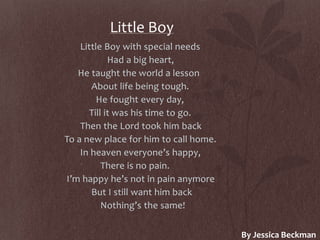 Little Boy
Little Boy with special needs
Had a big heart,
He taught the world a lesson
About life being tough.
He fought every day,
Till it was his time to go.
Then the Lord took him back
To a new place for him to call home.
In heaven everyone’s happy,
There is no pain.
I’m happy he’s not in pain anymore
But I still want him back
Nothing’s the same!
By Jessica Beckman
 