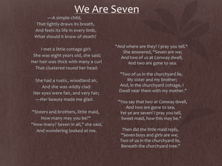 We Are Seven
—A simple child,
That lightly draws its breath,
And feels its life in every limb,
What should it know of death?
I met a little cottage girl:
She was eight years old, she said;
Her hair was thick with many a curl
That clustered round her head.
She had a rustic, woodland air,
And she was wildly clad:
Her eyes were fair, and very fair;
—Her beauty made me glad.
"Sisters and brothers, little maid,
How many may you be?"
"How many? Seven in all," she said,
And wondering looked at me.
"And where are they? I pray you tell."
She answered, "Seven are we;
And two of us at Conway dwell,
And two are gone to sea.
"Two of us in the churchyard lie,
My sister and my brother;
And, in the churchyard cottage, I
Dwell near them with my mother."
"You say that two at Conway dwell,
And two are gone to sea,
Yet ye are seven! I pray you tell,
Sweet maid, how this may be."
Then did the little maid reply,
"Seven boys and girls are we;
Two of us in the churchyard lie,
Beneath the churchyard tree."
 