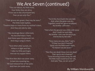 We Are Seven (continued)
"You run about, my little maid,
Your limbs they are alive;
If two are in the churchyard laid,
Then ye are only five."
"Their graves are green, they may be seen,"
The little maid replied,
"Twelve steps or more from my mother's door,
And they are side by side.
"My stockings there I often knit,
My kerchief there I hem;
And there upon the ground I sit,
And sing a song to them.
"And often after sunset, sir,
When It is light and fair,
I take my little porringer,
And eat my supper there.
"The first that died was sister Jane;
In bed she moaning lay,
Till God released her of her pain;
And then she went away.
"So in the churchyard she was laid;
And, when the grass was dry,
Together round her grave we played,
My brother John and I.
"And when the ground was white with snow
And I could run and slide,
My brother John was forced to go,
And he lies by her side."
"How many are you, then," said I,
"If they two are in heaven?"
Quick was the little maid's reply,
"O master! we are seven."
"But they are dead; those two are dead!
Their spirits are in heaven!"
'Twas throwing words away; for still
The little maid would have her will,
And said, "Nay, we are seven!"
By William Wordsworth
 