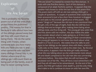 Explication
of
We Are Seven
This is probably my favorite
poem out of all the ones that I
picked from the published
poems. The reason for that is
because it talks about how two
of the siblings passed away but
yet they still count them as
being there. We do the same
thing with Tristen, when
someone asks you how many
kids you have you say 12 and
when someone asks me how
many siblings I have I say 11, no
matter where one of my
siblings go I still count them as
being part of the family, even if
they’re never coming home.
“We are seven” is created by sixteen four-line stanzas. It
ends with one five-line stanza. Each of the stanzas is
composed of an abab rhythmic pattern. It appears that the
speaker had chosen to write the last line of this poem first.
This poem starts off with an old man asking a little girl a
couple of questions. A couple of questions that could have
been answered in just a few short lines however is dragged
on and adds to the overall significance of the poem. The
poem “drags on” because the old man is not convinced that
the girl, only of the age of eight, feels like she still has two
siblings that are no longer alive, making there being seven
siblings total, and five living still. The young girl also adds that
she lives alone with her mother, this also makes the older
man wonder about what is really going on, or if she is just
making up some lie. At the beginning of their conversation,
the young girl appears to not know too much about what
death is or how it occurs. She states that she talks to and
signs to her siblings as she spends time with them, which is
really odd, to the reader as well as the older man. By the end
of the poem, it appears that the little girl really did know
what she was talking about as she understands more about
life and death compared to the old man she was conversing
with once before. She states that she will not leave the
deceased out of her life. They all have a soul somewhere still
and they all still need to be remembered. By the end of the
poem, the little girl realizes what death is, and the only thing
she is able to do is continue to move on with her own life.
 
