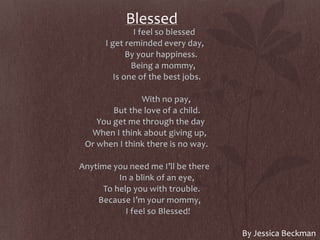 Blessed
I feel so blessed
I get reminded every day,
By your happiness.
Being a mommy,
Is one of the best jobs.
With no pay,
But the love of a child.
You get me through the day
When I think about giving up,
Or when I think there is no way.
Anytime you need me I’ll be there
In a blink of an eye,
To help you with trouble.
Because I’m your mommy,
I feel so Blessed!
By Jessica Beckman
 