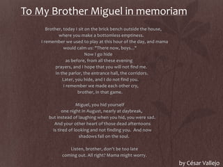 To My Brother Miguel in memoriam
Brother, today I sit on the brick bench outside the house,
where you make a bottomless emptiness.
I remember we used to play at this hour of the day, and mama
would calm us: "There now, boys..."
Now I go hide
as before, from all these evening
prayers, and I hope that you will not find me.
In the parlor, the entrance hall, the corridors.
Later, you hide, and I do not find you.
I remember we made each other cry,
brother, in that game.
Miguel, you hid yourself
one night in August, nearly at daybreak,
but instead of laughing when you hid, you were sad.
And your other heart of those dead afternoons
is tired of looking and not finding you. And now
shadows fall on the soul.
Listen, brother, don't be too late
coming out. All right? Mama might worry.
by César Vallejo
 