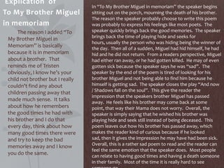 Explication of
To My Brother Miguel
in memoriam
The reason I added “To
My Brother Miguel in
Memoriam” is basically
because it is in memoriam
about a brother. That
reminds me of Tristen
obviously, I know he’s your
child not brother but I really
couldn’t find any about
children passing away that
made much sense. It talks
about how he remembers
the good times he had with
his brother and I do that
every day, think about how
many good times there were
and try to keep the bad
memories away and I know
you do the same.
In “To My Brother Miguel in memoriam” the speaker begins
sitting out on the porch, mourning the death of his brother.
The reason the speaker probably choose to write this poem
was probably to express his feelings like most poets. The
speaker quickly brings back the good memories. The speaker
brings back the time of playing hide and seeks for
hours, usually the person who was hiding being the winner of
the day. Then all of a sudden, Miguel had hid himself, he had
hid and he did not return. From a readers perspective, Miguel
had either ran away, or he had gotten killed. He may of even
gotten sick because the speaker says he was “sad”. The
speaker by the end of the poem is tired of looking for his
brother Miguel and not being able to find him because he
himself is getting sad. The speaker closes the play “And now
/ Shadows fall on the soul”. This give the reader the
impression that the speakers brother Miguel has passed
away. He feels like his brother may come back at some
point, that way their Mama does not worry. Overall, the
speaker is simply saying that he wished his brother was
playing hide and seek still instead of being deceased. This
poem leaves out how his brother has passed away, which
makes the reader kind of curious because if he looked
sad, then it gives the impression he may have had been sick.
Overall, this is a rather sad poem to read and the reader can
feel the same emotion that the speaker does. Most people
can relate to having good times and having a death someone
in their family. Most of the time it is really hard to see
 