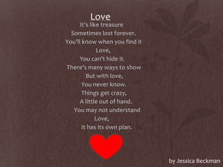 Love
It’s like treasure
Sometimes lost forever.
You’ll know when you find it
Love,
You can’t hide it.
There’s many ways to show
But with love,
You never know.
Things get crazy,
A little out of hand.
You may not understand
Love,
It has its own plan.
by Jessica Beckman
 
