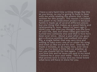 I have a very hard time writing things like this
as you know, so you’re going to have to bear
with me while reading the poems that I have
written for this project. The reason I included
this poem in my dedication project is because
family is made up of several different pieces
but one thing that makes up a good family and
relationship is, love. About 20 years ago (I
think) you met who you thought was the love
of your life, dad, but when times got hard he
turned into someone else and that is how he’s
been ever since. About a year after you guys
got a divorce another man walked into your
life, a single father that was very nice and
willing to take every one of us under his wing
and treat us like we are his own. One day he
made a mistake, as do many men, ever since
then you’ve been a little iffy on whether or
not you should fall for him again. I can tell
you love him and he loves you and in my mind
I believe he is your soul mate. This is a story
that proves love is crazy and you never know
what love will have in store for you.
 
