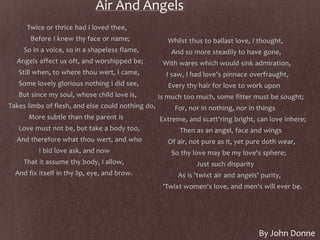 Air And Angels
Twice or thrice had I loved thee,
Before I knew thy face or name;
So in a voice, so in a shapeless flame,
Angels affect us oft, and worshipped be;
Still when, to where thou wert, I came,
Some lovely glorious nothing I did see,
But since my soul, whose child love is,
Takes limbs of flesh, and else could nothing do,
More subtle than the parent is
Love must not be, but take a body too,
And therefore what thou wert, and who
I bid love ask, and now
That it assume thy body, I allow,
And fix itself in thy lip, eye, and brow.
Whilst thus to ballast love, I thought,
And so more steadily to have gone,
With wares which would sink admiration,
I saw, I had love's pinnace overfraught,
Every thy hair for love to work upon
Is much too much, some fitter must be sought;
For, nor in nothing, nor in things
Extreme, and scatt'ring bright, can love inhere;
Then as an angel, face and wings
Of air, not pure as it, yet pure doth wear,
So thy love may be my love's sphere;
Just such disparity
As is 'twixt air and angels' purity,
'Twixt women's love, and men's will ever be.
By John Donne
 
