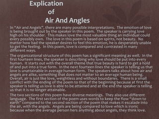 Explication
of
Air And Angles
• In “Air and Angels”, there are many possible interpretations. The emotion of love
is being brought out by the speaker in this poem. The speaker is carrying love
high on his shoulder. This makes love the most valuable thing an individual could
every possibly own. The love in this poem is based on spirits, not beauty. No
matter how bad the speaker desires to feel this emotion, he is desperately unable
to get the feeling. In this poem, love is compared and contrasted in many
different ways.
• The organizational structure of this poem has a significant meaning as well. In the
first fourteen lines, the speaker is describing why love should be put into every
human. It starts out with the overall theme that true beauty is hard to get a hold
of and put into a true form. In the next fourteen lines the speaker is telling us that
love is unattainable in average human form. The speakers talks about how air and
angels are alike, something that does not matter to an average human being.
Overall, air is just like love, weightless and without boundaries. There is a small
conflict with the ending of the poem to that of the beginning because at first the
speaker is telling us love is able to be attained and at the end the speaker is telling
us that it is no longer attainable.
• The two sections of this poem have diverse meanings. They also use different
language. The first section of the poem uses words to keep the flow “down to
earth” compared to the second section of the poem that makes it escalade into
the air, with the angels. Angels are being compared to love which is ironic
because when the average person hers anything about angels, they think love.
 