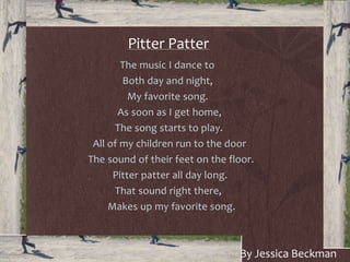Pitter Patter
The music I dance to
Both day and night,
My favorite song.
As soon as I get home,
The song starts to play.
All of my children run to the door
The sound of their feet on the floor.
Pitter patter all day long.
That sound right there,
Makes up my favorite song.
By Jessica Beckman
 