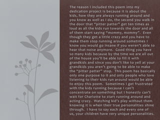 The reason I included this poem into my
dedication project is because it is about the
kids, how they are always running around and
you know as well as I do, the second you walk in
the door that “pitter patter” get ten times as
loud as all the kids run towards the door and all
of them start saying “mommy, mommy”. Even
though they get a little crazy and you have to
make them stop running around sometimes I
know you would go insane if you weren’t able to
hear that noise anymore. Good thing you have
so many kids because by the time we are all out
of the house you’ll be able to fill it with
grandkids and since you don’t like to yell at your
grandkids you aren’t going to be able to make
the “pitter patter” stop. This poem has basically
only one purpose to it and only people who love
listening to their kids run around would be able
to enjoy this poem. Sometimes I get frustrated
with the kids running because I can’t
concentrate on something but I honestly can’t
wait for Charlotte to start running around and
acting crazy. Watching kid’s play without them
knowing it is when their true personalities shine
through. I have to say each and every one of
us, your children have very unique personalities.
 