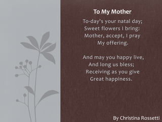 To-day's your natal day;
Sweet flowers I bring:
Mother, accept, I pray
My offering.
And may you happy live,
And long us bless;
Receiving as you give
Great happiness.
To My Mother
By Christina Rossetti
 