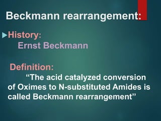 Beckmann rearrangement:
History:
Ernst Beckmann
Definition:
“The acid catalyzed conversion
of Oximes to N-substituted Amides is
called Beckmann rearrangement’’
 
