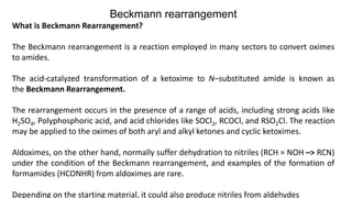 Beckmann rearrangement
What is Beckmann Rearrangement?
The Beckmann rearrangement is a reaction employed in many sectors to convert oximes
to amides.
The acid-catalyzed transformation of a ketoxime to N–substituted amide is known as
the Beckmann Rearrangement.
The rearrangement occurs in the presence of a range of acids, including strong acids like
H2SO4, Polyphosphoric acid, and acid chlorides like SOCl2, RCOCl, and RSO2Cl. The reaction
may be applied to the oximes of both aryl and alkyl ketones and cyclic ketoximes.
Aldoximes, on the other hand, normally suffer dehydration to nitriles (RCH = NOH –> RCN)
under the condition of the Beckmann rearrangement, and examples of the formation of
formamides (HCONHR) from aldoximes are rare.
Depending on the starting material, it could also produce nitriles from aldehydes
 