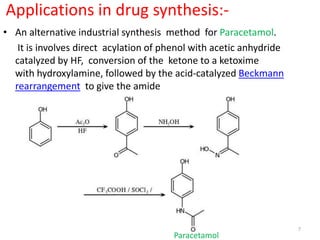 Applications in drug synthesis:-
• An alternative industrial synthesis method for Paracetamol.
It is involves direct acylation of phenol with acetic anhydride
catalyzed by HF, conversion of the ketone to a ketoxime
with hydroxylamine, followed by the acid-catalyzed Beckmann
rearrangement to give the amide
7
Paracetamol
 