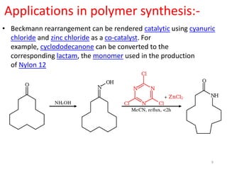 Applications in polymer synthesis:-
• Beckmann rearrangement can be rendered catalytic using cyanuric
chloride and zinc chloride as a co-catalyst. For
example, cyclododecanone can be converted to the
corresponding lactam, the monomer used in the production
of Nylon 12
9
 