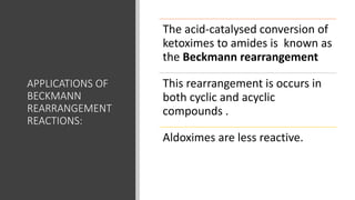 APPLICATIONS OF
BECKMANN
REARRANGEMENT
REACTIONS:
The acid-catalysed conversion of
ketoximes to amides is known as
the Beckmann rearrangement
This rearrangement is occurs in
both cyclic and acyclic
compounds .
Aldoximes are less reactive.
 