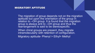 MIGRATORY APTITUDE
✔ The migration of group depends not on the migration
aptitude but upon the orientation of the group in
relation to –OH group. It is found that the migration
group is always anti to –OH group and thus the
rearrangement is said to be stereospecific.
✔ When chiral groups are present ,they migrate
intramolecularly with retention of configuration.
✔ Migratory aptitude- Phenyl > Ethyl> Methyl
 