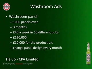 Washroom Ads
? Washroom panel
  C 1000 panels over
  C 3 months
  C ?40 a week in 50 different pubs
  C ?120,000
  C ?10,000 for the production.
  C change panel design every month


Tie up - CPA Limited
 