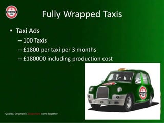Fully Wrapped Taxis
? Taxi Ads
  C 100 Taxis
  C ?1800 per taxi per 3 months
  C ?180000 including production cost
 