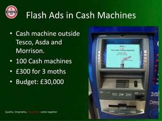 Flash Ads in Cash Machines
? Cash machine outside
  Tesco, Asda and
  Morrison.
? 100 Cash machines
? ?300 for 3 moths
? Budget: ?30,000
 