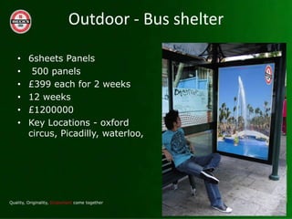 Outdoor - Bus shelter

?   6sheets Panels
?    500 panels
?   ?399 each for 2 weeks
?   12 weeks
?   ?1200000
?   Key Locations - oxford
    circus, Picadilly, waterloo,
 
