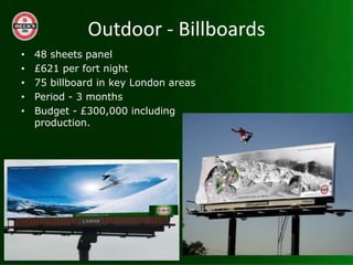 Outdoor - Billboards
?   48 sheets panel
?   ?621 per fort night
?   75 billboard in key London areas
?   Period - 3 months
?   Budget - ?300,000 including
    production.
 