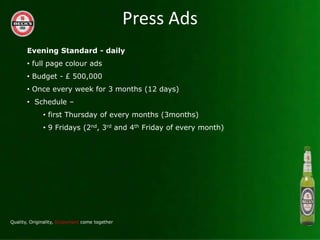 Press Ads
Evening Standard - daily
? full page colour ads
? Budget - ? 500,000
? Once every week for 3 months (12 days)
? Schedule C
    ? first Thursday of every months (3months)
    ? 9 Fridays (2nd, 3rd and 4th Friday of every month)
 