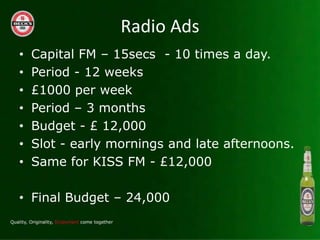 Radio Ads
?   Capital FM C 15secs - 10 times a day.
?   Period - 12 weeks
?   ?1000 per week
?   Period C 3 months
?   Budget - ? 12,000
?   Slot - early mornings and late afternoons.
?   Same for KISS FM - ?12,000

? Final Budget C 24,000
 