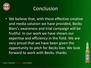 Conclusion
? We believe that, with these effective creative
  and media solution we have provided, Becks
  Bierss awareness and trial campaign will be
  fruitful. In our work we have shown our
  expertise and efficiency in the field. We are
  very proud that we have been given the
  opportunity to pitch for Becks bier. We look
  forward to work with Becks. thanks
 