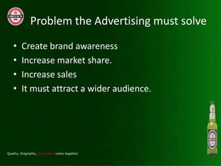 Problem the Advertising must solve
?   Create brand awareness
?   Increase market share.
?   Increase sales
?   It must attract a wider audience.
 