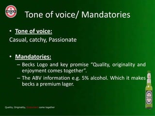 Tone of voice/ Mandatories
? Tone of voice:
Casual, catchy, Passionate

? Mandatories:
  C Becks Logo and key promise Quality, originality and
    enjoyment comes together.
  C The ABV information e.g. 5% alcohol. Which it makes
    becks a premium lager.
 
