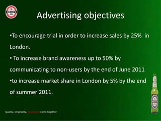 Advertising objectives
?To encourage trial in order to increase sales by 25% in
London.
? To increase brand awareness up to 50% by
communicating to non-users by the end of June 2011
?to increase market share in London by 5% by the end
of summer 2011.
 
