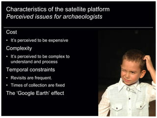 Characteristics of the satellite platform
Perceived issues for archaeologists

Cost
• It‟s perceived to be expensive
Complexity
• It‟s perceived to be complex to
  understand and process
Temporal constraints
• Revisits are frequent.
• Times of collection are fixed
The „Google Earth‟ effect
 