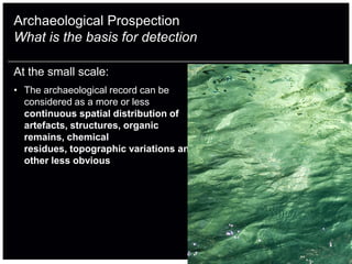 Archaeological Prospection
What is the basis for detection

At the small scale:
• The archaeological record can be
  considered as a more or less
  continuous spatial distribution of
  artefacts, structures, organic
  remains, chemical
  residues, topographic variations and
  other less obvious
 