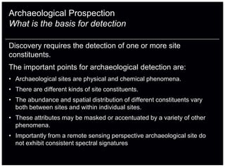 Archaeological Prospection
What is the basis for detection

Discovery requires the detection of one or more site
constituents.
The important points for archaeological detection are:
• Archaeological sites are physical and chemical phenomena.
• There are different kinds of site constituents.
• The abundance and spatial distribution of different constituents vary
  both between sites and within individual sites.
• These attributes may be masked or accentuated by a variety of other
  phenomena.
• Importantly from a remote sensing perspective archaeological site do
  not exhibit consistent spectral signatures
 
