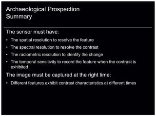 Archaeological Prospection
Summary

The sensor must have:
• The spatial resolution to resolve the feature
• The spectral resolution to resolve the contrast
• The radiometric resolution to identify the change
• The temporal sensitivity to record the feature when the contrast is
  exhibited
The image must be captured at the right time:
• Different features exhibit contrast characteristics at different times
 