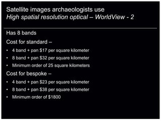Satellite images archaeologists use
High spatial resolution optical – WorldView - 2

Has 8 bands
Cost for standard –
• 4 band + pan $17 per square kilometer
• 8 band + pan $32 per square kilometer
• Minimum order of 25 square kilometers
Cost for bespoke –
• 4 band + pan $23 per square kilometer
• 8 band + pan $38 per square kilometer
• Minimum order of $1800
 
