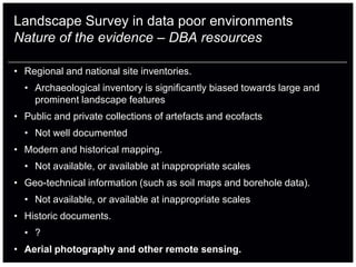 Landscape Survey in data poor environments
Nature of the evidence – DBA resources

• Regional and national site inventories.
  • Archaeological inventory is significantly biased towards large and
    prominent landscape features
• Public and private collections of artefacts and ecofacts
  • Not well documented
• Modern and historical mapping.
  • Not available, or available at inappropriate scales
• Geo-technical information (such as soil maps and borehole data).
  • Not available, or available at inappropriate scales
• Historic documents.
  • ?
• Aerial photography and other remote sensing.
 