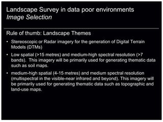 Landscape Survey in data poor environments
Image Selection

Rule of thumb: Landscape Themes
• Stereoscopic or Radar imagery for the generation of Digital Terrain
  Models (DTMs)
• Low spatial (>15 metres) and medium-high spectral resolution (>7
  bands). This imagery will be primarily used for generating thematic data
  such as soil maps.
• medium-high spatial (4-15 metres) and medium spectral resolution
  (multispectral in the visible-near infrared and beyond). This imagery will
  be primarily used for generating thematic data such as topographic and
  land-use maps.
 