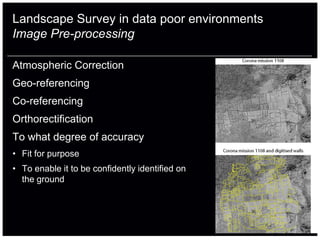 Landscape Survey in data poor environments
Image Pre-processing

Atmospheric Correction
Geo-referencing
Co-referencing
Orthorectification
To what degree of accuracy
• Fit for purpose
• To enable it to be confidently identified on
  the ground
 