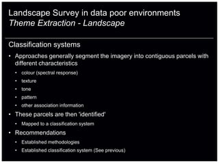 Landscape Survey in data poor environments
Theme Extraction - Landscape

Classification systems
• Approaches generally segment the imagery into contiguous parcels with
  different characteristics
  • colour (spectral response)
  • texture
  • tone
  • pattern
  • other association information
• These parcels are then 'identified'
  • Mapped to a classification system
• Recommendations
  • Established methodologies
  • Established classification system (See previous)
 