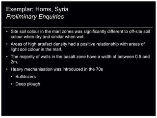 Exemplar: Homs, Syria
Preliminary Enquiries

• Site soil colour in the marl zones was significantly different to off-site soil
  colour when dry and similar when wet.
• Areas of high artefact density had a positive relationship with areas of
  light soil colour in the marl.
• The majority of walls in the basalt zone have a width of between 0.5 and
  2m.
• Heavy mechanisation was introduced in the 70s
  • Bulldozers
  • Deep plough
 