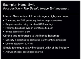 Exemplar: Homs, Syria
Prospection – The Basalt, Image Enhancement

Internal Geometries of Ikonos imagery highly accurate
• Therefore, few GPS points required for re-geo-correction
• Re-geocorrected using Handheld GPS readings
• Prolonged readings over an identifiable tie point
• Ikonos accuracy c. 5-8m
Corona geo-referenced to the Ikonos Basemap
• Difficulty in selecting tie-points due to 30 year time difference
• Corona accuracy > c. 5-8m
Simple technique vastly increased utility of the imagery
• Allowed cheaper desk-based analysis
 