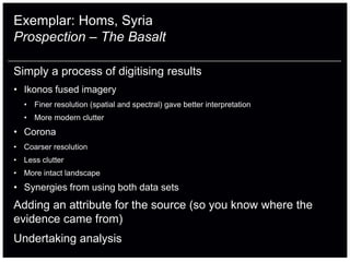 Exemplar: Homs, Syria
Prospection – The Basalt

Simply a process of digitising results
• Ikonos fused imagery
  • Finer resolution (spatial and spectral) gave better interpretation
  • More modern clutter
• Corona
• Coarser resolution
• Less clutter
• More intact landscape
• Synergies from using both data sets
Adding an attribute for the source (so you know where the
evidence came from)
Undertaking analysis
 