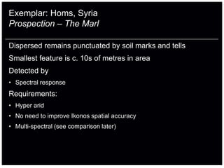 Exemplar: Homs, Syria
Prospection – The Marl

Dispersed remains punctuated by soil marks and tells
Smallest feature is c. 10s of metres in area
Detected by
• Spectral response
Requirements:
• Hyper arid
• No need to improve Ikonos spatial accuracy
• Multi-spectral (see comparison later)
 