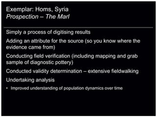 Exemplar: Homs, Syria
Prospection – The Marl

Simply a process of digitising results
Adding an attribute for the source (so you know where the
evidence came from)
Conducting field verification (including mapping and grab
sample of diagnostic pottery)
Conducted validity determination – extensive fieldwalking
Undertaking analysis
• Improved understanding of population dynamics over time
 