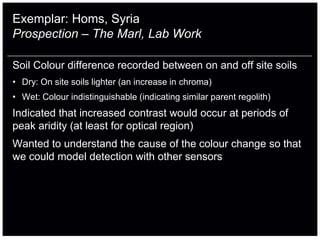 Exemplar: Homs, Syria
Prospection – The Marl, Lab Work

Soil Colour difference recorded between on and off site soils
• Dry: On site soils lighter (an increase in chroma)
• Wet: Colour indistinguishable (indicating similar parent regolith)
Indicated that increased contrast would occur at periods of
peak aridity (at least for optical region)
Wanted to understand the cause of the colour change so that
we could model detection with other sensors
 
