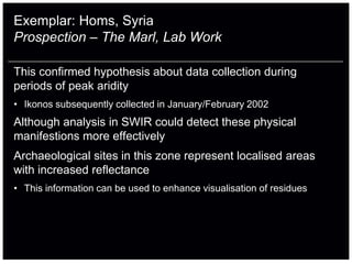 Exemplar: Homs, Syria
Prospection – The Marl, Lab Work

This confirmed hypothesis about data collection during
periods of peak aridity
• Ikonos subsequently collected in January/February 2002
Although analysis in SWIR could detect these physical
manifestions more effectively
Archaeological sites in this zone represent localised areas
with increased reflectance
• This information can be used to enhance visualisation of residues
 