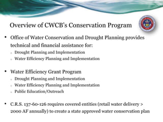 Overview of CWCB’s Conservation Program
• Office of Water Conservation and Drought Planning provides
technical and financial assistance for:
o Drought Planning and Implementation
o Water Efficiency Planning and Implementation
• Water Efficiency Grant Program
o Drought Planning and Implementation
o Water Efficiency Planning and Implementation
o Public Education/Outreach
• C.R.S. 137-60-126 requires covered entities (retail water delivery >
2000 AF annually) to create a state approved water conservation plan
 