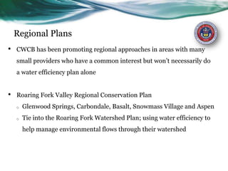 Regional Plans
• CWCB has been promoting regional approaches in areas with many
small providers who have a common interest but won’t necessarily do
a water efficiency plan alone
• Roaring Fork Valley Regional Conservation Plan
o Glenwood Springs, Carbondale, Basalt, Snowmass Village and Aspen
o Tie into the Roaring Fork Watershed Plan; using water efficiency to
help manage environmental flows through their watershed
 